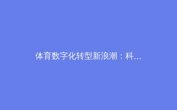 体育数字化转型新浪潮：科技如何重塑现代竞技观赛体验