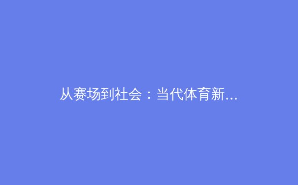 从赛场到社会：当代体育新闻的叙事转向与价值重构 - 2