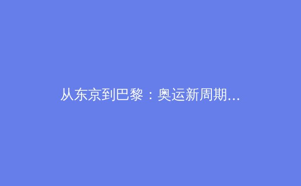 从东京到巴黎：奥运新周期下的中国军团战略转型与挑战 - 4
