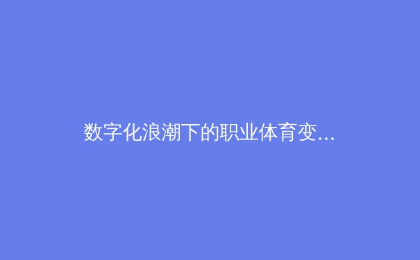 数字化浪潮下的职业体育变革：从体能训练到数据算法的全面进化 - 3